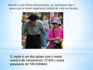 Devido à sua ótima alimentação, os japoneses são o
 povo com a maior esperança média de vida no Mundo.




 O Japão é um dos países com o maior
 número de centenários: 17.934 ( numa
 população de 120 milhões)
 