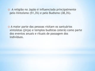 o A religião no Japão é influenciada principalmente
 pelo Xintoísmo (51,3%) e pelo Budismo (38,3%).



o A maior parte das pessoas visitam os santuários
 xintoístas (jinja) e templos budistas (oterá) como parte
 dos eventos anuais e rituais de passagem dos
 indivíduos.
 