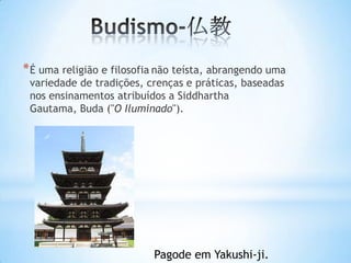 * É uma religião e filosofia não teísta, abrangendo uma
 variedade de tradições, crenças e práticas, baseadas
 nos ensinamentos atribuídos a Siddhartha
 Gautama, Buda ("O Iluminado").




                           Pagode em Yakushi-ji.
 