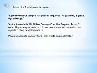 Provérbios Tradicionais Japoneses


“A gente tropeça sempre nas pedras pequenas. As grandes, a gente
logo enxerga.”

“Até a Jornada de Mil Milhas Começa Com Um Pequeno Passo.”
Moral: O que se quer no futuro é preciso começar no presente. Não
importa o nível de dificuldade. ﻿

"Pouco se aprende com a vitória, mas muito com a derrota."
 