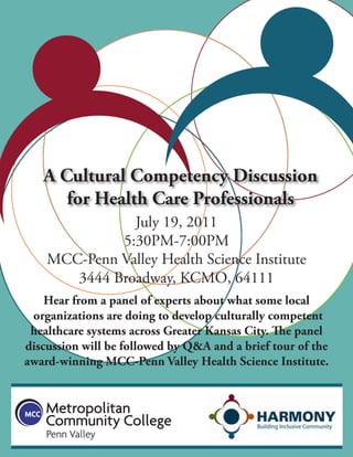 A Cultural Competency Discussion
      for Health Care Professionals
               July 19, 2011
             5:30PM-7:00PM
    MCC-Penn Valley Health Science Institute
       3444 Broadway, KCMO, 64111
    Hear from a panel of experts about what some local
 organizations are doing to develop culturally competent
 healthcare systems across Greater Kansas City. The panel
discussion will be followed by Q&A and a brief tour of the
award-winning MCC-Penn Valley Health Science Institute.
 
