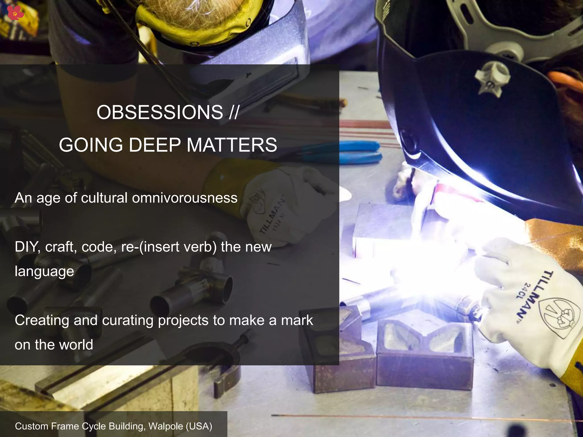 12
OBSESSIONS //
GOING DEEP MATTERS
An age of cultural omnivorousness
DIY, craft, code, re-(insert verb) the new
language
Creating and curating projects to make a mark
on the world
Custom Frame Cycle Building, Walpole (USA)
 