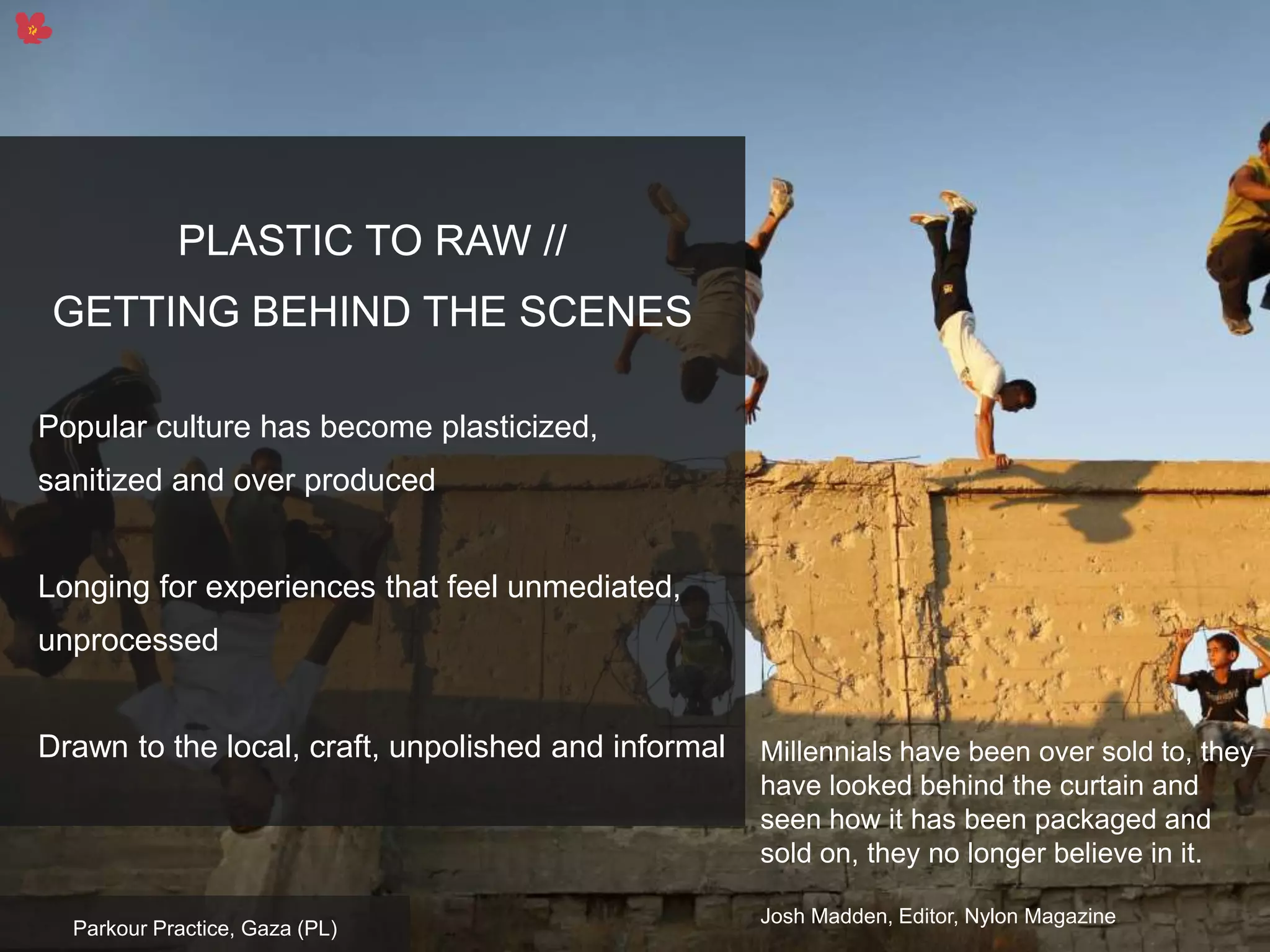 13
PLASTIC TO RAW //
GETTING BEHIND THE SCENES
Popular culture has become plasticized,
sanitized and over produced
Longing for experiences that feel unmediated,
unprocessed
Drawn to the local, craft, unpolished and informal
Parkour Practice, Gaza (PL)
Millennials have been over sold to, they
have looked behind the curtain and
seen how it has been packaged and
sold on, they no longer believe in it.
Josh Madden, Editor, Nylon Magazine
 