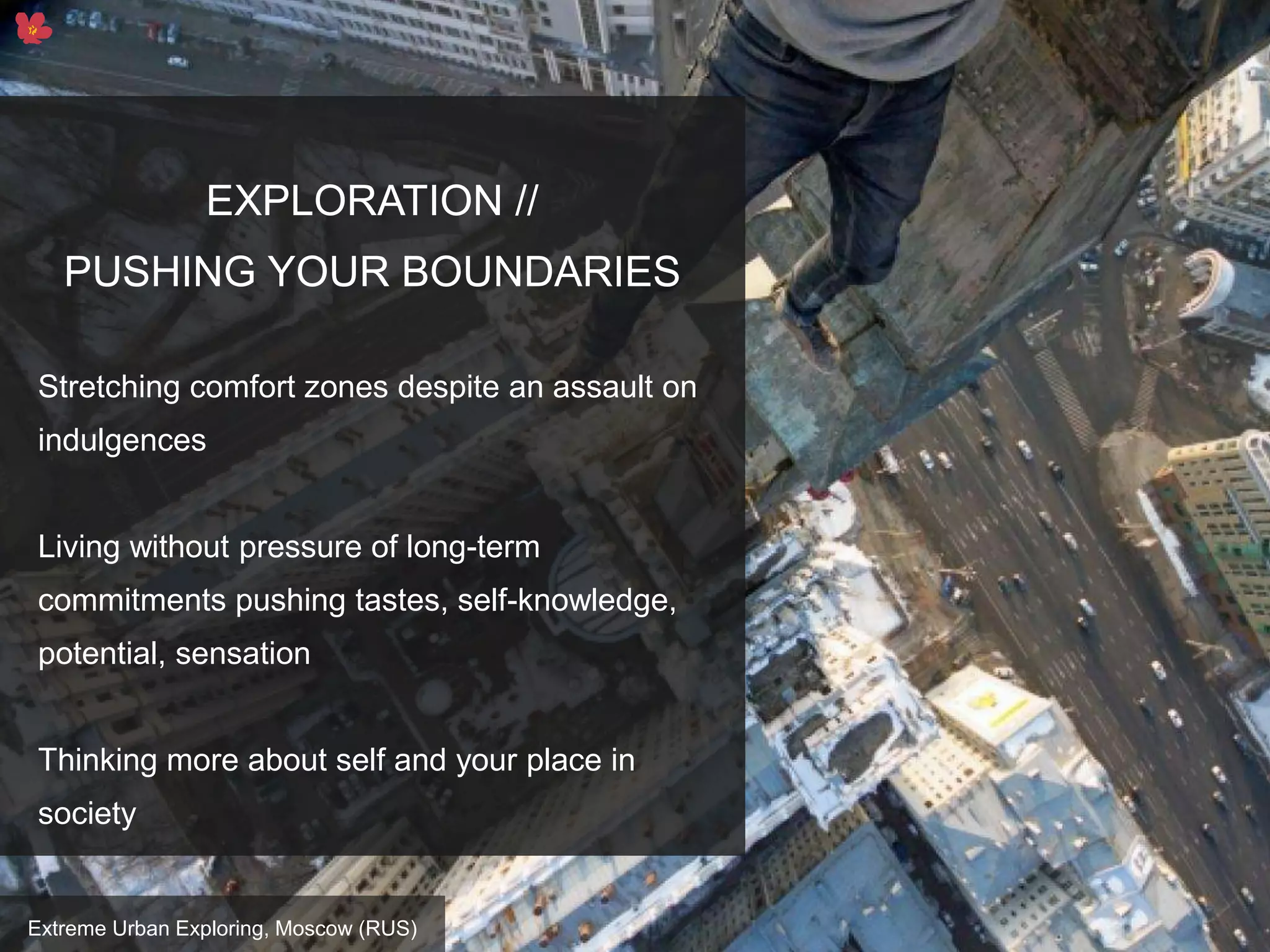 15
EXPLORATION //
PUSHING YOUR BOUNDARIES
Stretching comfort zones despite an assault on
indulgences
Living without pressure of long-term
commitments pushing tastes, self-knowledge,
potential, sensation
Thinking more about self and your place in
society
Extreme Urban Exploring, Moscow (RUS)
 
