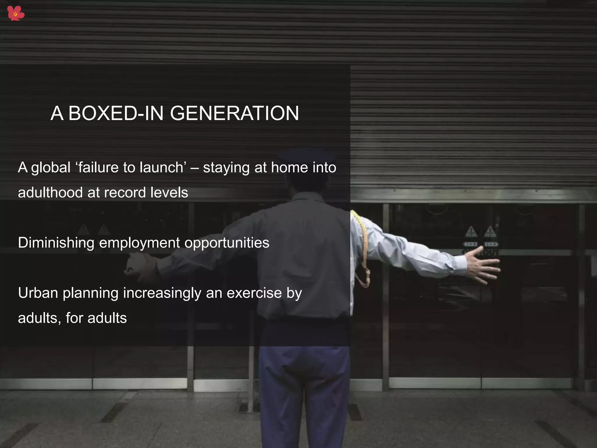 3
A BOXED-IN GENERATION
A global ‘failure to launch’ – staying at home into
adulthood at record levels
Diminishing employment opportunities
Urban planning increasingly an exercise by
adults, for adults
 