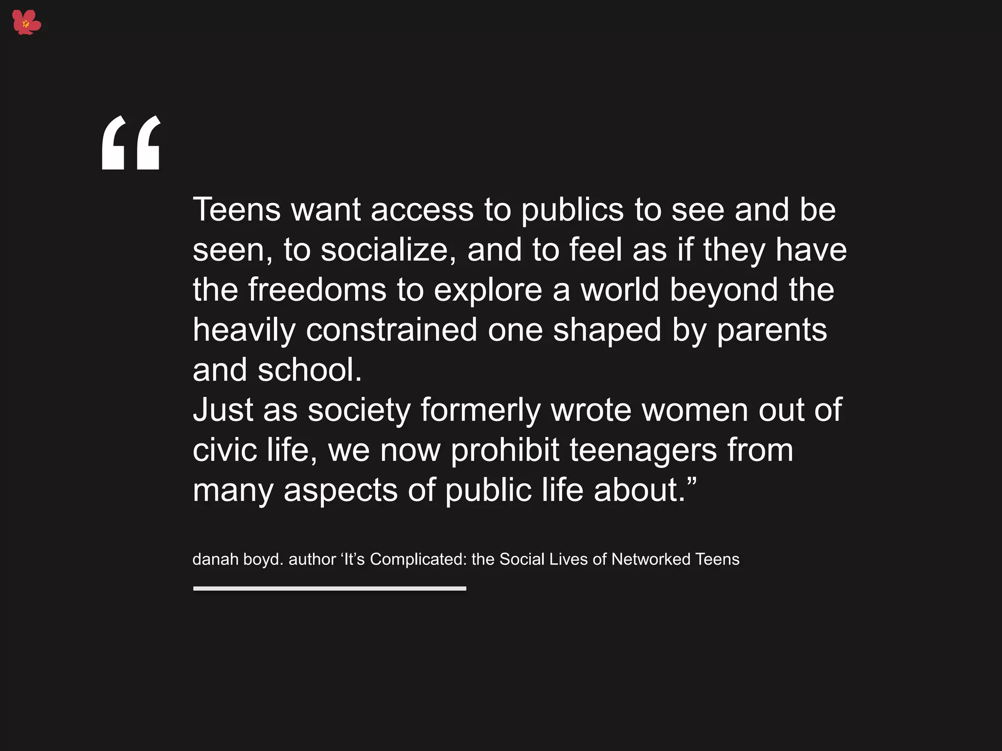Teens want access to publics to see and be
seen, to socialize, and to feel as if they have
the freedoms to explore a world beyond the
heavily constrained one shaped by parents
and school.
Just as society formerly wrote women out of
civic life, we now prohibit teenagers from
many aspects of public life about.”
danah boyd. author ‘It’s Complicated: the Social Lives of Networked Teens
“
 