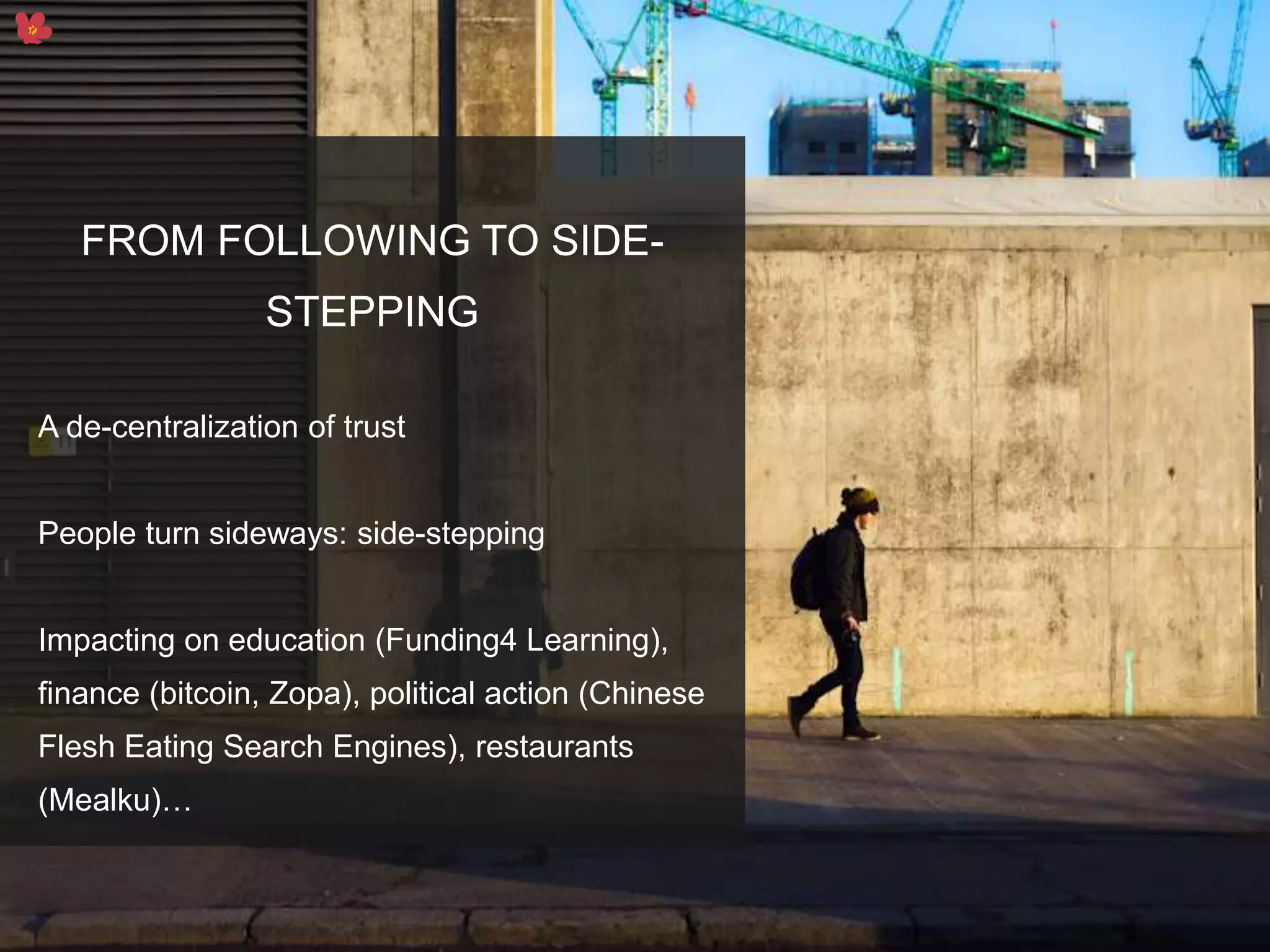 6
FROM FOLLOWING TO SIDE-
STEPPING
A de-centralization of trust
People turn sideways: side-stepping
Impacting on education (Funding4 Learning),
finance (bitcoin, Zopa), political action (Chinese
Flesh Eating Search Engines), restaurants
(Mealku)…
 