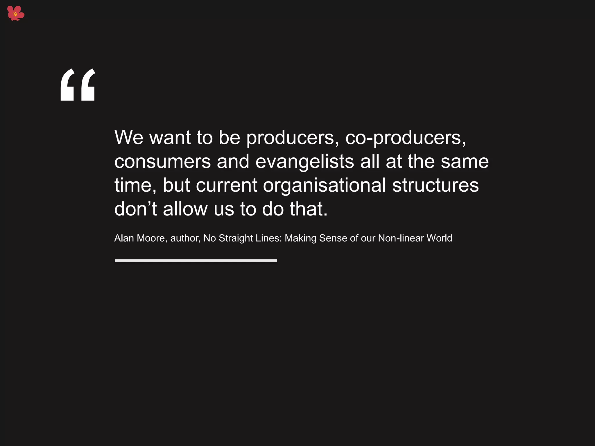 We want to be producers, co-producers,
consumers and evangelists all at the same
time, but current organisational structures
don’t allow us to do that.
Alan Moore, author, No Straight Lines: Making Sense of our Non-linear World
“
 