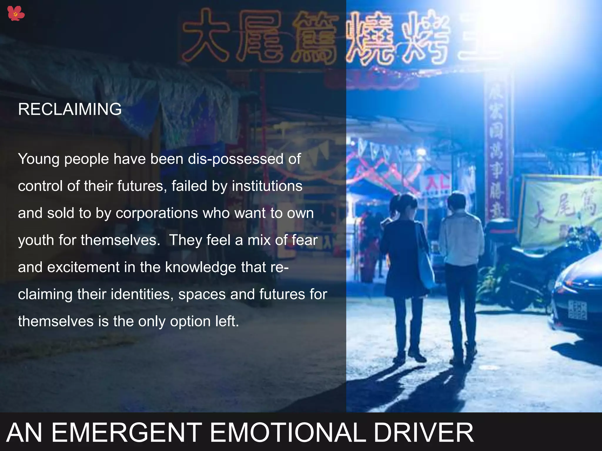 AN EMERGENT EMOTIONAL DRIVER
RECLAIMING
Young people have been dis-possessed of
control of their futures, failed by institutions
and sold to by corporations who want to own
youth for themselves. They feel a mix of fear
and excitement in the knowledge that re-
claiming their identities, spaces and futures for
themselves is the only option left.
 