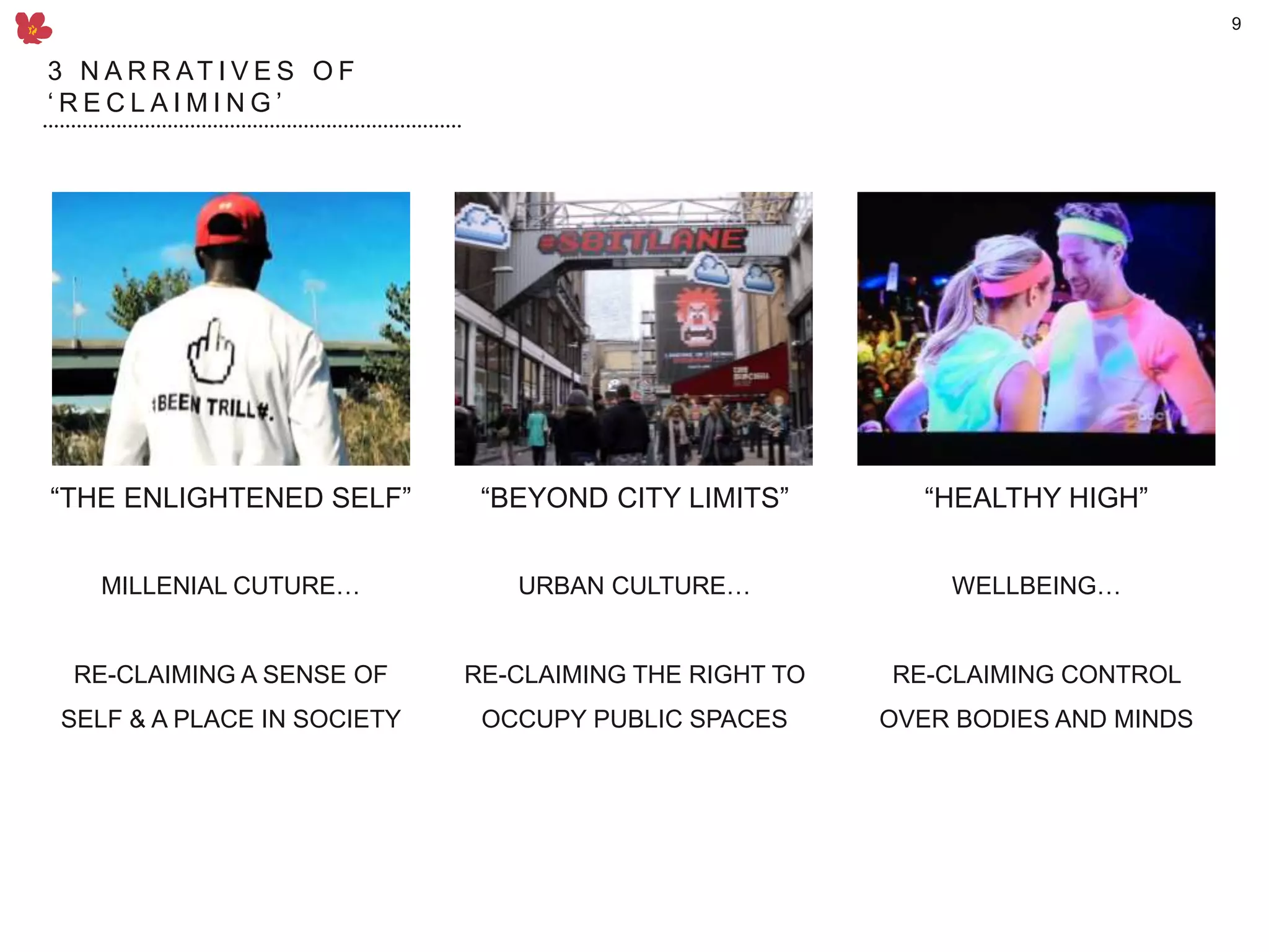 9
MILLENIAL CUTURE…
RE-CLAIMING A SENSE OF
SELF & A PLACE IN SOCIETY
WELLBEING…
RE-CLAIMING CONTROL
OVER BODIES AND MINDS
“THE ENLIGHTENED SELF” “HEALTHY HIGH”
URBAN CULTURE…
RE-CLAIMING THE RIGHT TO
OCCUPY PUBLIC SPACES
“BEYOND CITY LIMITS”
3 N A R R AT I V E S O F
‘ R E C L A I M I N G ’
 