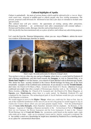 Cultural highlights of Apulia
Culture is undoubtedly the main of various themes which could be referred to for a two or three-
week coach tour targeted at middle-aged or elderly people who love visiting monuments. The
present proposal could obviously be shortened to last only a few days or extended to include some
special events.
This cultural tour will give visitors the opportunity of visiting, among other attractions,
Romanesque Cathedrals - an architectural style often contaminated with oriental influxes -
Norman and Swabian castles, Baroque churches and archaeological sites.
N.B. Any facility has been mentioned only as a piece of advice and without any advertising purpose.


Let’s start the from the Daunian Subapennines, where you can stop at Troia to admire the nicest
rose-window of Romanesque churches in Apulia.




                    Monte S. Angelo - The outside and the inside of St. Michael the Archangel’s church

You can have a two or a thee day stay and go to Lucera, where there is a castle built by Frederick II
and a Roman amphitheatre, and then head towards the Gargano, to visit its National Park, or to
Monte Sant’Angelo to visit the famous cave-church of Saint-Michael with its Romanesque façade.
This shrine has been recently included in the Unesco World heritage for being one of the most
remarkable examples of the Lombard-style architecture. If you decide to visit the Tremiti Islands,
don’t miss the Church of St Maria a Mare, located on the Island of S. Nicola; otherwise if you go
southward you might visit other example of Romanesque churches such as the Cathedral of St.
Maria Assunta, at Bovino, the Church of St. Leonardo and the Church of St. Maria Maggiore, at
Siponto, near Manfredonia, where there is a castle started by Manfredi, Frederick II’s and
completed by the Angevins. The archaeological park of Ascoli Satriano would also give an insight
of the Daunian civilisation.
We would suggest to move to the Higher Murge where you could stay for three or four days in
one of the wonderful farmhouses of this area (if you are not a big group we would suggest to stay at
Cefalicchio Country House where you can taste genuine organic food). Visit the archaeological
sites of Canne della Battaglia, where Hannibal defeated with his elephants the Romans, or the
Hypogea Lagrasta of Canosa, a Daunian necropolis or the Archaeological Park of Trinitapoli
there are two hypogea: the Bronze hypogeum and the Ivory hypogeum. A must is the Unesco
World Heritage site of Castel del Monte, the mysterious castle based on the number eight: eight
sides make up its shape, eight are its octagonal towers and its interior courtyard is octagonal. As
it has neither a moat nor a drawbridge he might have intended by Frederick II as a hunting places
or as a place for astronomical observation.
 