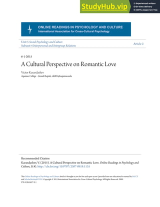 Unit 5 Social Psychology and Culture
Subunit 4 Interpersonal and Intergroup Relations
Article 2
6-1-2015
A Cultural Perspective on Romantic Love
Victor Karandashev
Aquinas College - Grand Rapids, vk001@aquinas.edu
his Online Readings in Psychology and Culture Article is brought to you for free and open access (provided uses are educational in nature)by IACCP
and ScholarWorks@GVSU. Copyright © 2015 International Association for Cross-Cultural Psychology. All Rights Reserved. ISBN
978-0-9845627-0-1
Recommended Citation
Karandashev, V. (2015). A Cultural Perspective on Romantic Love. Online Readings in Psychology and
Culture, 5(4). htp://dx.doi.org/10.9707/2307-0919.1135
 