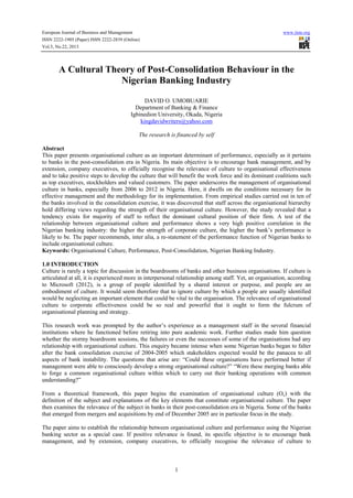 European Journal of Business and Management

www.iiste.org

ISSN 2222-1905 (Paper) ISSN 2222-2839 (Online)
Vol.5, No.22, 2013

A Cultural Theory of Post-Consolidation Behaviour in the
Nigerian Banking Industry
DAVID O. UMOBUARIE
Department of Banking & Finance
Igbinedion University, Okada, Nigeria
kingdavidwriters@yahoo.com
The research is financed by self
Abstract
This paper presents organisational culture as an important determinant of performance, especially as it pertains
to banks in the post-consolidation era in Nigeria. Its main objective is to encourage bank management, and by
extension, company executives, to officially recognise the relevance of culture to organisational effectiveness
and to take positive steps to develop the culture that will benefit the work force and its dominant coalitions such
as top executives, stockholders and valued customers. The paper underscores the management of organisational
culture in banks, especially from 2006 to 2012 in Nigeria. Here, it dwells on the conditions necessary for its
effective management and the methodology for its implementation. From empirical studies carried out in ten of
the banks involved in the consolidation exercise, it was discovered that staff across the organisational hierarchy
hold differing views regarding the strength of their organisational culture. However, the study revealed that a
tendency exists for majority of staff to reflect the dominant cultural position of their firm. A test of the
relationship between organisational culture and performance shows a very high positive correlation in the
Nigerian banking industry: the higher the strength of corporate culture, the higher the bank’s performance is
likely to be. The paper recommends, inter alia, a re-statement of the performance function of Nigerian banks to
include organisational culture.
Keywords: Organisational Culture, Performance, Post-Consolidation, Nigerian Banking Industry.
1.0 INTRODUCTION
Culture is rarely a topic for discussion in the boardrooms of banks and other business organisations. If culture is
articulated at all, it is experienced more in interpersonal relationship among staff. Yet, an organisation, according
to Microsoft (2012), is a group of people identified by a shared interest or purpose, and people are an
embodiment of culture. It would seem therefore that to ignore culture by which a people are usually identified
would be neglecting an important element that could be vital to the organisation. The relevance of organisational
culture to corporate effectiveness could be so real and powerful that it ought to form the fulcrum of
organisational planning and strategy.
This research work was prompted by the author’s experience as a management staff in the several financial
institutions where he functioned before retiring into pure academic work. Further studies made him question
whether the stormy boardroom sessions, the failures or even the successes of some of the organisations had any
relationship with organisational culture. This enquiry became intense when some Nigerian banks began to falter
after the bank consolidation exercise of 2004-2005 which stakeholders expected would be the panacea to all
aspects of bank instability. The questions that arise are: “Could these organisations have performed better if
management were able to consciously develop a strong organisational culture?” “Were these merging banks able
to forge a common organisational culture within which to carry out their banking operations with common
understanding?”
From a theoretical framework, this paper begins the examination of organisational culture (Oc) with the
definition of the subject and explanations of the key elements that constitute organisational culture. The paper
then examines the relevance of the subject in banks in their post-consolidation era in Nigeria. Some of the banks
that emerged from mergers and acquisitions by end of December 2005 are in particular focus in the study.
The paper aims to establish the relationship between organisational culture and performance using the Nigerian
banking sector as a special case. If positive relevance is found, its specific objective is to encourage bank
management, and by extension, company executives, to officially recognise the relevance of culture to

1

 