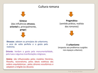 Cultura romana

Síntese
(das influências etrusca,
oriental e, principalmente,
grega)

Etruscos: adotam os princípios do urbanismo,
o arco de volta perfeita e o gosto pelo
realismo;
Oriente: herdam o gosto pela monumentalidade,
pelo luxo e algumas manifestações religiosas;

Pragmática
(sentido prático, realista
dos romanos)

O urbanismo
(resposta aos problemas surgidos
nos espaços urbanos);

Grécia: são influenciados pelos modelos literários,
filosofia, racionalismo, pelos ideais estéticos das
ordens arquitetónicas , pelos cânones escultóricos e
adaptam a religião (os deuses);
Prof. Susana Simões

 