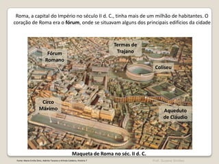 Roma, a capital do Império no século II d. C., tinha mais de um milhão de habitantes. O
coração de Roma era o fórum, onde se situavam alguns dos principais edifícios da cidade

Termas de
Trajano

Fórum
Romano

Coliseu

Circo
Máximo

Aqueduto
de Cláudio

Maqueta de Roma no séc. II d. C.
Fonte: Maria Emília Diniz, Adérito Tavares e Arlindo Caldeira, História 7

Prof. Susana Simões

 