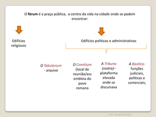 O fórum é a praça pública, o centro da vida na cidade onde se podem
encontrar:

Edifícios
religiosos

Edifícios políticos e administrativos

O Tabularium
- arquivo

O Comitium
(local de
reunião/ass
embleia do
povo
romano

A Tribuna
(rostra)–
plataforma
elevada
onde se
discursava

A Basílicafunções
judiciais,
políticas e
comerciais;

Prof. Susana Simões

 