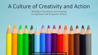 A Culture of Creativity and Action
Building a Foundation and Creating
an Approach that Empowers Others
Lauren Pressley | October 2016 | #ACRLPNW
 