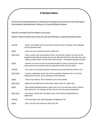 A Rainbow Nation


One of the most exciting things about a multiracial and multicultural country like ours is the wide range of
food available at reasonable prices. Eating out is a favourite Malaysian pastime.



Read this conversation with the members of your group.

Situation: Nida and KokHou are at a food court with AyumiHamasaki, a Japanese exchange student.



AYUMI              : Nida, I can’t believe there are so many varieties of food in Malaysia. Most Japanese
                   only eat Japanese food.

NIDA               : Ayumi, we are a multiracial country; Japan isn’t.

KOK HOU            : Here, we even have the equivalent of your raw fish dish, sashimi. You must try the
                   Kadazanhinavatongii, also made with raw fish. We have food from the three main races
                   - Malay, Chinese, Indian, and the other ethnic groups – Portuguese, Kadazan and Iban.

NIDA               : KokHou, you talk as if they are all separate types of cuisine. In actual fact, Ayumi,
                   each group borrows cooking styles and ingredients freely from the others.

AYUMI              : Yes, I went to a Chinese restaurant yesterday and we had delicious chicken curry.

KOK HOU            : I read in a newspaper article that the only authentic Malaysian dish is roti canai.
                   Malaysians love to eat. All our festivals are food festivals.

NIDA               : That’s true, KokHou. This is especially true of the Chinese.

KOK HOU            : What can I say? We eat bird’s nest, bear’s paws, shark’s fin, tiger’s eyes…

NIDA               : Stop eating endangered species, please. Not all of us are like that, Ayumi. Muslims
                   have restrictions. For example, we don’t eat pork and the meat of amphibians.

KOK HOU            : And Ayumi, Hindus don’t eat beef. In fact, many Hindus and Buddhists are
                   vegetarians.

AYUMI              : I’ve heard about that. Some Japanese are vegetarians too.

NIDA               : Ahh.. Oh look, here comes our food. Let’s eat.
 