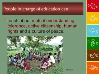 People in charge of education can

  teach about mutual understanding,
  tolerance, active citizenship, human
  rights and a culture of peace.




                                UN photo
 