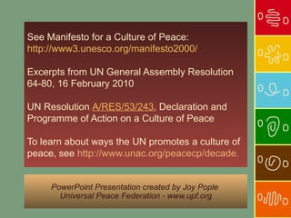 See Manifesto for a Culture of Peace:
http://www3.unesco.org/manifesto2000/

Excerpts from UN General Assembly Resolution
64-80, 16 February 2010

UN Resolution A/RES/53/243, Declaration and
Programme of Action on a Culture of Peace

To learn about ways the UN promotes a culture of
peace, see http://www.unac.org/peacecp/decade.


     PowerPoint Presentation created by Joy Pople
       Universal Peace Federation - www.upf.org
 
