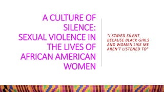 A CULTURE OF
SILENCE:
SEXUAL VIOLENCE IN
THE LIVES OF
AFRICAN AMERICAN
WOMEN
“I STAYED SILENT
BECAUSE BLACK GIRLS
AND WOMEN LIKE ME
AREN’T LISTENED TO”
 
