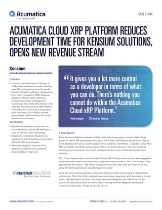 CASE STUDY
WWW.ACUMATICA.COM • © Copyright 2014Acumatica CONTACT SALES • +1 888 228 8300 sales@acumatica.com
It gives you a lot more control
as a developer in terms of what
you can do.There’s nothing you
cannot do within the Acumatica
Cloud xRP Platform.
Rahul Gedupudi • CTO, Kensium Solutions
COMPANY
•	 Location: Headquarters in Chicago, IL,
USA; other operations in India; serving
over 200 customers around the world
•	 Industry: Custom software development
•	 Overview: Founded in 2006, Kensium
Solutions offers custom software
to resolve complex challenges for
businesses. Since late 2012 Kensium has
used the Acumatica Cloud xRP Platform
to develop an e-commerce integration
with Acumatica (CurveSync) as well
as countless customizations for varied
Acumatica customers.
KEY RESULTS
•	 Reduced development time and cost
since Acumatica Cloud xRP Platform is
built on familiar .NET technology
•	 Maximum control and flexibility for
developers with the platform’s pre-built
ERP and CRM functionality
•	 	Acumatica support ensures a live
person can address any questions
documentation might not
Kensium
www.kensiumsolutions.com/acumatica
ACUMATICA CLOUD XRP PLATFORM REDUCES
DEVELOPMENT TIME FOR KENSIUM SOLUTIONS,
OPENS NEW REVENUE STREAM
A GOOD MATCH
Since Kensium Solutions started in 2006, with only three experts in their fields, it has
grown to nearly 180 employees working on the IT side. CEO Richard Grossi says, “We’ve
done development work, custom applications, websites, workflows... basically using .NET,
PHP and JAVA, and all the various tools that are in those spheres.” They are currently
focusing on e-commerce, document management and customization & development
services.
CEO Grossi learned about the Acumatica Cloud xRP Platform from a friend who suggested
Kensium could fit well with Acumatica in the e-commerce area. In 2012, Grossi says, they
approached Acumatica: “We talked through some of the ideas that Acumatica had and
some of the things Kensium could bring to the table.”
Since the initial meeting Kensium Solutions and Acumatica have forged a collaborative
partnership. Their first effort involved an e-commerce integration with Acumatica. Grossi
notes, “We decided to architect the integration with Magento. We rolled it out in 4th
quarter of 2012; we’ve been at it since then.” Having certified Magento developers
in-house, Grossi says, “It was an easy fit for us.”
 