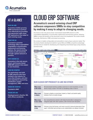 AT A GLANCE
WHO WE ARE
Acumatica enables growing
SMB businesses to perform
more effectively by providing
next-generation agile cloud
ERP applications that adapt to
their evolving needs.

WHAT WE DO

CLOUD ERP SOFTWARE
Acumatica’s award-winning cloud ERP
software empowers SMBs to stay competitive
by making it easy to adapt to changing needs.
Acumatica is the only secure cloud- and browser-based ERP solution to offer
unparalleled adaptability in functionality, deployment and licensing options, allowing
SMBs to enjoy the benefits of the cloud with none of its drawbacks. Our suites include
financials, distribution, CRM, and project accounting.
Our product is highly configurable and extensible to meet unique customer needs. The

Acumatica’s powerful
technology offers unparalleled
adaptability in functionality,
deployment and licensing
options. Our award-winning
solution is sold exclusively
through a global network of
partners.

Acumatica Studio development platform gives ISVs and OEMs competitive advantage
and fast time-to-market for developing and integrating cloud-based apps using industry
standard tools.

WHY CHOOSE US
Acumatica is the only secure,
cloud- and browser-based
SMB ERP solution that adapts
to your business.

HOW WE STARTED
Our technology was built
by ERP veterans who have
worked in the industry for
more than 30 years, and who
have expertise in accounting,
distribution, project
management, CRM, and more.

WHEN WE STARTED

OUR CLOUD ERP PRODUCT IS LIKE NO OTHER
Many ways
to the cloud

Headquartered in Seattle, WA,
with offices worldwide.

WWW.ACUMATICA.COM •

© Copyright 2013 Acumatica

Choose to deploy on-premises, hosted, or SaaS, and switch easily
between them as needs change.

Our comprehensive solution with deep functionality is designed to
integrate easily with other systems, with minimal user disruption.

Many ways
to buy

WHERE WE ARE

Many ways
to deploy
Many ways
to use, easily

Founded in 2007.

Browser-based solution enables customers to work anywhere, on any
device. Enjoy a lower TCO with no escalating costs or lock-in.

Choose to buy the license, and never commit to eternal subscription fees
again. Unlimited user pricing so your stakeholders are always included.

CONTACT SALES • +1 888 228 8300

sales@acumatica.com

 
