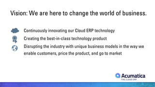 Vision: We are here to change the world of business.
Continuously innovating our Cloud ERP technology
Creating the best-in-class technology product
Disrupting the industry with unique business models in the way we
enable customers, price the product, and go to market

 