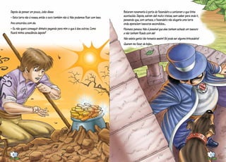 Depois de pensar um pouco, João disse:
– Esta terra não é nossa, então o ouro também não é. Não podemos ficar com isso.
Ana concordou com ele.
– Eu não quero conseguir dinheiro pegando para mim o que é dos outros. Como
ficará minha consciência depois?
Bateram novamente à porta do fazendeiro e contaram o que tinha
acontecido. Depois, saíram dali muito tristes, sem saber para onde ir,
pensando que, com certeza, o fazendeiro não alugaria uma terra
onde apareciam tesouros escondidos...
Filomeno pensou: Não é possível que eles tenham achado um tesouro
e não tenham ficado com ele!
Não existe gente tão honesta assim! Só pode ser alguma brincadeira!
Querem me fazer de bobo...
10 11
 