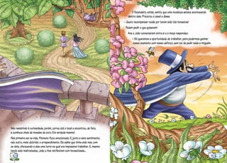 Não resistindo à curiosidade, porém, correu até o local e encontrou, de fato,
a cumbuca cheia de moedas de ouro. Era verdade mesmo!
Pela primeira vez na vida, Filomeno ficou emocionado. E, junto a este sentimento,
veio outro, mais dolorido: o arrependimento. Ele sabia que tinha sido mau com
os dois, oferecendo a eles uma terra na qual era impossível trabalhar. E, mesmo
tendo sido maltratados, João e Ana retribuíram com honestidade...
O fazendeiro, então, sentiu que uma mudança estava acontecendo
dentro dele. Procurou o casal e disse:
– Quero recompensar vocês por terem sido tão honestos!
Podem pedir o que quiserem!
Ana e João conversaram entre si e a moça respondeu:
– Só queremos a oportunidade de trabalhar, para podermos ganhar
nosso sustento com nosso esforço, sem ter de pedir nada a ninguém.
12 13
 