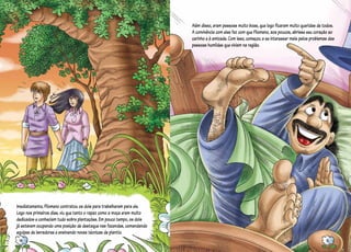 Imediatamente, Filomeno contratou os dois para trabalharem para ele.
Logo nos primeiros dias, viu que tanto o rapaz como a moça eram muito
dedicados e conheciam tudo sobre plantações. Em pouco tempo, os dois
já estavam ocupando uma posição de destaque nas fazendas, comandando
equipes de lavradores e ensinando novas técnicas de plantio.
Além disso, eram pessoas muito boas, que logo ficaram muito queridas de todos.
A convivência com eles fez com que Filomeno, aos poucos, abrisse seu coração ao
carinho e à amizade. Com isso, começou a se interessar mais pelos problemas das
pessoas humildes que viviam na região.
14 15
 