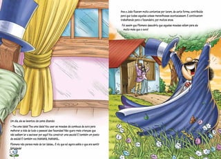 Um dia, ele se levantou da cama dizendo:
– Tive uma ideia! Tive uma ideia! Vou usar as moedas da cumbuca de ouro para
melhorar a vida de todo o pessoal das fazendas! Não quero mais crianças que
não saibam ler e escrever por aqui! Vou construir uma escola! E também um posto
de saúde! E também vou blablablá, blablablá...
Filomeno não parava mais de ter ideias... E viu que só agora sabia o que era sentir
felicidade!
Ana e João ficaram muito contentes por terem, de certa forma, contribuído
para que todas aquelas coisas maravilhosas acontecessem. E continuaram
trabalhando para o fazendeiro, por muitos anos.
Foi assim que Filomeno descobriu que aquelas moedas valiam para ele
muito mais que o ouro!
16 17
 