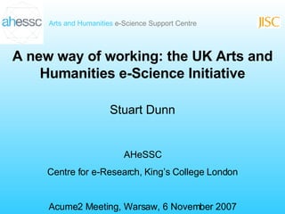 A new way of working: the UK Arts and Humanities e-Science Initiative Stuart Dunn AHeSSC Centre for e-Research, King’s College London Acume2 Meeting, Warsaw, 6 November 2007 
