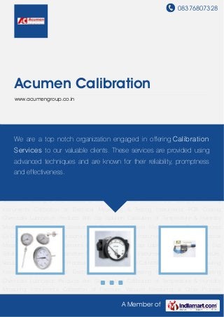 08376807328
A Member of
Acumen Calibration
www.acumengroup.co.in
Calibration of Temperature & Humidity Measuring Instruments Calibration of Pressure, Vacuum
Measuring & Other Process Co Calibration Service Calibrations of Testing & Measuring
Instruments Calibration of Electrical Measuring & Testing Instruments PCB Coating
Chemicals Lubrication Products Anti Slip Solution Calibration of Temperature & Humidity
Measuring Instruments Calibration of Pressure, Vacuum Measuring & Other Process
Co Calibration Service Calibrations of Testing & Measuring Instruments Calibration of Electrical
Measuring & Testing Instruments PCB Coating Chemicals Lubrication Products Anti Slip
Solution Calibration of Temperature & Humidity Measuring Instruments Calibration of Pressure,
Vacuum Measuring & Other Process Co Calibration Service Calibrations of Testing & Measuring
Instruments Calibration of Electrical Measuring & Testing Instruments PCB Coating
Chemicals Lubrication Products Anti Slip Solution Calibration of Temperature & Humidity
Measuring Instruments Calibration of Pressure, Vacuum Measuring & Other Process
Co Calibration Service Calibrations of Testing & Measuring Instruments Calibration of Electrical
Measuring & Testing Instruments PCB Coating Chemicals Lubrication Products Anti Slip
Solution Calibration of Temperature & Humidity Measuring Instruments Calibration of Pressure,
Vacuum Measuring & Other Process Co Calibration Service Calibrations of Testing & Measuring
Instruments Calibration of Electrical Measuring & Testing Instruments PCB Coating
Chemicals Lubrication Products Anti Slip Solution Calibration of Temperature & Humidity
Measuring Instruments Calibration of Pressure, Vacuum Measuring & Other Process
We are a top notch organization engaged in offering Calibration
Services to our valuable clients. These services are provided using
advanced techniques and are known for their reliability, promptness
and effectiveness.
 