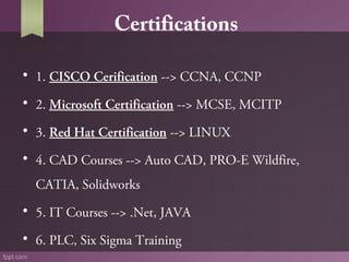 Certifications
• 1. CISCO Cerification --> CCNA, CCNP
• 2. Microsoft Certification --> MCSE, MCITP
• 3. Red Hat Certification --> LINUX
• 4. CAD Courses --> Auto CAD, PRO-E Wildfire, 
CATIA, Solidworks
• 5. IT Courses --> .Net, JAVA
• 6. PLC, Six Sigma Training

 