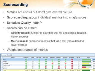 Scorecarding                                                                      1
                                                                                     6
   • Metrics are useful but don’t give overall picture
   • Scorecarding: group individual metrics into single score
   • Schedule Quality Index™
   • Scores can be either:
           – Activity based: number of activities that fail a test (less detailed,
             higher scores)
           – Metric based: number of metrics that fail a test (more detailed,
             lower scores)
   • Weight importance of metrics




       May 8,
5/8/2012                                                                                 16
 
