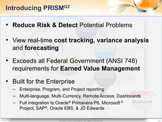 Introducing PRISMG2

   • Reduce Risk & Detect Potential Problems

   • View real-time cost tracking, variance analysis
           and forecasting

   • Exceeds all Federal Government (ANSI 748)
           requirements for Earned Value Management

   • Built for the Enterprise
           ‒ Enterprise, Program, and Project reporting
           ‒ Multi-language, Multi-Currency, Remote Access, Dashboards
           ‒ Full integration to Oracle® Primavera P6, Microsoft ®
              Project, SAP®, Oracle EBS, & JD Edwards

5/8/2012                        © 2011 ARES Software. All Rights Reserved.   20
 
