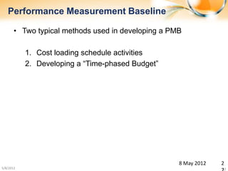 Performance Measurement Baseline

       • Two typical methods used in developing a PMB

           1. Cost loading schedule activities
           2. Developing a “Time-phased Budget”




                                                    8 May 2012   2
5/8/2012                                                         22
 