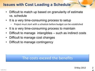 Issues with Cost Loading a Schedule
       • Difficult to match up based on granularity of estimate
         vs. schedule
       • It is a very time-consuming process to setup
           ‒ Project must start with a schedule before budget can be established
       •   It is a very time-consuming process to maintain
       •   Difficult to manage intangibles – such as indirect costs
       •   Difficult to manage cost changes
       •   Difficult to manage contingency




                      The costs exceed the benefits

                                                                        8 May 2012   2
5/8/2012                                                                             24
 