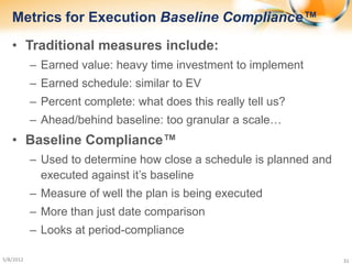 Metrics for Execution Baseline Compliance™
   • Traditional measures include:
           – Earned value: heavy time investment to implement
           – Earned schedule: similar to EV
           – Percent complete: what does this really tell us?
           – Ahead/behind baseline: too granular a scale…
   • Baseline Compliance™
           – Used to determine how close a schedule is planned and
             executed against it’s baseline
           – Measure of well the plan is being executed
           – More than just date comparison
           – Looks at period-compliance

5/8/2012                                                             31
 