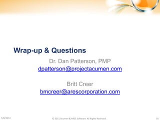Wrap-up & Questions
                     Dr. Dan Patterson, PMP
                 dpatterson@projectacumen.com

                         Britt Creer
                 bmcreer@arescorporation.com



5/8/2012             © 2011 Acumen & ARES Software. All Rights Reserved.   35
 