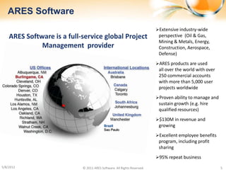 ARES Software
                                                                         Extensive industry-wide
    ARES Software is a full-service global Project                        perspective (Oil & Gas,
                                                                          Mining & Metals, Energy,
              Management provider                                         Construction, Aerospace,
                                                                          Defense)
                                                                         ARES products are used
                                                                          all over the world with over
                                                                          250 commercial accounts
                                                                          with more than 5,000 user
                                                                          projects worldwide
                                                                         Proven ability to manage and
                                                                          sustain growth (e.g. hire
                                                                          qualified resources)
                                                                         $130M in revenue and
                                          Brazil                          growing
                                          Sao Paulo
                                                                         Excellent employee benefits
                                                                          program, including profit
                                                                          sharing
                                                                         95% repeat business

5/8/2012                    © 2011 ARES Software. All Rights Reserved.                                   5
 