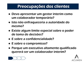 Preocupações dos clientes
   Devo apresentar um gestor interim como
    um colaborador temporário?
   Isto não enfraqueceria a autoridade do
    mesmo?
   Existe algum limite especial sobre o poder
    de toma de decisões?
   E sobre a confidencialidade?
   E sobre o compromisso?
   Porque um executivo altamente qualificado
    quererá ser um colaborador interim?
 