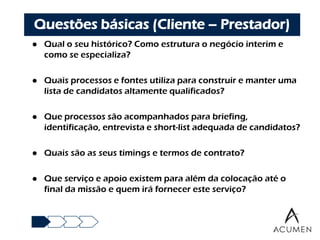 Questões básicas (Cliente – Prestador)
   Qual o seu histórico? Como estrutura o negócio interim e
    como se especializa?

   Quais processos e fontes utiliza para construir e manter uma
    lista de candidatos altamente qualificados?

   Que processos são acompanhados para briefing,
    identificação, entrevista e short-list adequada de candidatos?

   Quais são as seus timings e termos de contrato?

   Que serviço e apoio existem para além da colocação até o
    final da missão e quem irá fornecer este serviço?
 