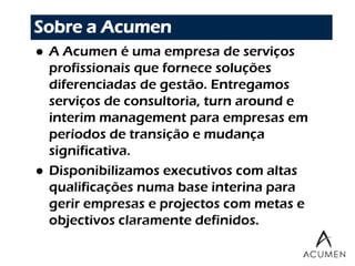 Sobre a Acumen
   A Acumen é uma empresa de serviços
    profissionais que fornece soluções
    diferenciadas de gestão. Entregamos
    serviços de consultoria, turn around e
    interim management para empresas em
    períodos de transição e mudança
    significativa.
   Disponibilizamos executivos com altas
    qualificações numa base interina para
    gerir empresas e projectos com metas e
    objectivos claramente definidos.

                                  2
 