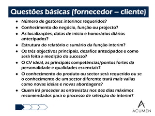 Questões básicas (fornecedor – cliente)
    Número de gestores interinos requeridos?
    Conhecimento do negócio, função ou projecto?
    As localizações, datas de início e honorários diários
     antecipados?
    Estrutura do relatório e sumário da função interim?
    Os três objectivos principais, desafios antecipados e como
     será feita a medição do sucesso?
    O CV ideal, as principais competências/pontos fortes da
     personalidade e qualidades essenciais?
    O conhecimento do produto ou sector será requerido ou se
     o conhecimento de um sector diferente trará mais valias
     como novas ideias e novas abordagens?
    Quem irá proceder as entrevistas nos dez dias máximos
     recomendados para o processo de selecção do interim?
 
