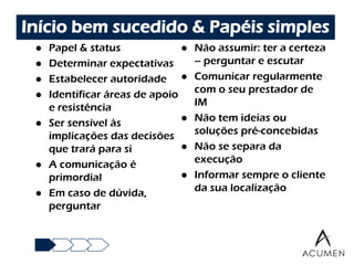Início bem sucedido & Papéis simples
    Papel & status                Não assumir: ter a certeza
    Determinar expectativas        – perguntar e escutar
    Estabelecer autoridade        Comunicar regularmente
    Identificar áreas de apoio     com o seu prestador de
     e resistência                  IM
    Ser sensível às               Não tem ideias ou
     implicações das decisões       soluções pré-concebidas
     que trará para si             Não se separa da
    A comunicação é                execução
     primordial                    Informar sempre o cliente
    Em caso de dúvida,             da sua localização
     perguntar
 