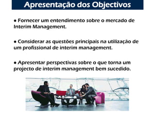 Apresentação dos Objectivos
 Fornecer um entendimento sobre o mercado de
Interim Management.

Considerar as questões principais na utilização de
um profissional de interim management.

Apresentar perspectivas sobre o que torna um
projecto de interim management bem sucedido.
 