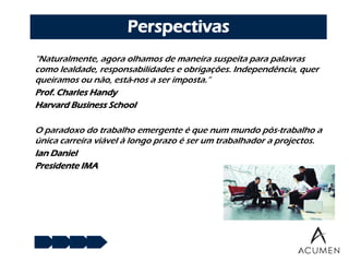 Perspectivas
“Naturalmente, agora olhamos de maneira suspeita para palavras
como lealdade, responsabilidades e obrigações. Independência, quer
queiramos ou não, está-nos a ser imposta.”
Prof. Charles Handy
Harvard Business School

O paradoxo do trabalho emergente é que num mundo pós-trabalho a
única carreira viável à longo prazo é ser um trabalhador a projectos.
Ian Daniel
Presidente IMA
 