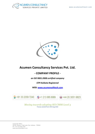 www.acumensofttech.com




            Acumen Consultancy Services Pvt. Ltd.
                                      - COMPANY PROFILE -
                                an ISO 9001:2008 certified company

                                          STPI Kolkata Registered

                                  WEB: www.acumensofttech.com




                    Moving towards adopting SEI CMMi Level 3
                                          Process started from 25th-Aug-2010




Corporate Office:
CB-40, Sector-I, Salt Lake City, Kolkata - 700064
Ph: +91 33 2359-7240
www.acumensofttech.com
 